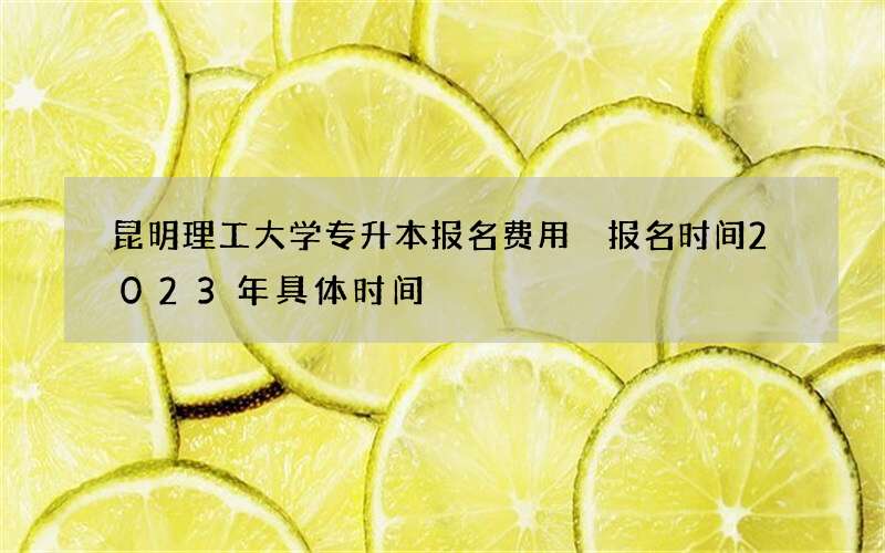 昆明理工大学专升本报名费用 报名时间2023年具体时间